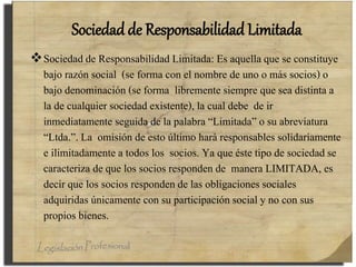 Sociedad de Responsabilidad Limitada
Sociedad de Responsabilidad Limitada: Es aquella que se constituye
bajo razón social (se forma con el nombre de uno o más socios) o
bajo denominación (se forma libremente siempre que sea distinta a
la de cualquier sociedad existente), la cual debe de ir
inmediatamente seguida de la palabra “Limitada” o su abreviatura
“Ltda.”. La omisión de esto último hará responsables solidariamente
e ilimitadamente a todos los socios. Ya que éste tipo de sociedad se
caracteriza de que los socios responden de manera LIMITADA, es
decir que los socios responden de las obligaciones sociales
adquiridas únicamente con su participación social y no con sus
propios bienes.
 
