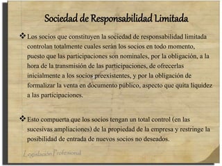 Sociedad de Responsabilidad Limitada
Los socios que constituyen la sociedad de responsabilidad limitada
controlan totalmente cuales serán los socios en todo momento,
puesto que las participaciones son nominales, por la obligación, a la
hora de la transmisión de las participaciones, de ofrecerlas
inicialmente a los socios preexistentes, y por la obligación de
formalizar la venta en documento público, aspecto que quita liquidez
a las participaciones.
Esto compuerta que los socios tengan un total control (en las
sucesivas ampliaciones) de la propiedad de la empresa y restringe la
posibilidad de entrada de nuevos socios no deseados.
 
