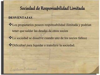 Sociedad de Responsabilidad Limitada
DESVENTAJAS
Los propietarios poseen responsabilidad ilimitada y podrían
tener que saldar las deudas de otros socios
La sociedad se disuelve cuando uno de los socios fallece
Dificultad para liquidar o transferir la sociedad.
 
