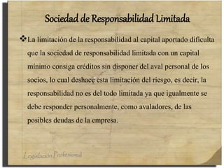 Sociedad de Responsabilidad Limitada
La limitación de la responsabilidad al capital aportado dificulta
que la sociedad de responsabilidad limitada con un capital
mínimo consiga créditos sin disponer del aval personal de los
socios, lo cual deshace esta limitación del riesgo, es decir, la
responsabilidad no es del todo limitada ya que igualmente se
debe responder personalmente, como avaladores, de las
posibles deudas de la empresa.
 