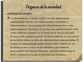 Órganos de la sociedad
ADMINISTRADORES
La administración se puede confiar a un solo administrador
(administrador único), a dos administradores (solidarios o
mancomunados) o a un Consejo de Administración (tres o más
administradores). En el caso de que haya dos administradores, éstos
serían solidarios si bastara con la actuación de uno de ellos para
llevarse a cabo cualquier gestión. Si, por el contrario, es necesaria la
actuación de ambos, se habla de administradores mancomunados. El
Consejo de Administración podrá delegar todas o algunas de sus
facultades en uno o varios de sus miembros, que tomará la
denominación de Consejero Delegado, debiéndose determinar el
modo y limitaciones en que se ejercerán esas facultades.
 