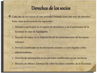 Derechos de los socios
 Cada uno de los socios de una sociedad limitada tiene una serie de derechos.
Entre ellos se encuentran los siguientes:
1. Derecho a participar en el reparto de beneficios y en el patrimonio de la
sociedad en caso de liquidación.
2. Derecho de tanteo en la adquisición de las participaciones de los socios
salientes.
3. Derecho a participar en las decisiones sociales y a ser elegidos como
administradores.
4. Derecho de información en los períodos establecidos en las escrituras.
5. Derecho de obtener información sobre los datos contables de la Sociedad.
 