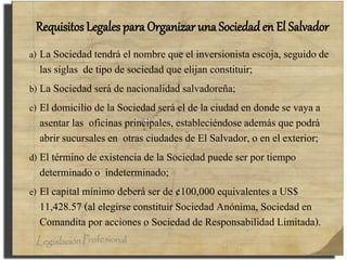Requisitos Legales para Organizar una Sociedad en El Salvador
a) La Sociedad tendrá el nombre que el inversionista escoja, seguido de
las siglas de tipo de sociedad que elijan constituir;
b) La Sociedad será de nacionalidad salvadoreña;
c) El domicilio de la Sociedad será el de la ciudad en donde se vaya a
asentar las oficinas principales, estableciéndose además que podrá
abrir sucursales en otras ciudades de El Salvador, o en el exterior;
d) El término de existencia de la Sociedad puede ser por tiempo
determinado o indeterminado;
e) El capital mínimo deberá ser de ¢100,000 equivalentes a US$
11,428.57 (al elegirse constituir Sociedad Anónima, Sociedad en
Comandita por acciones o Sociedad de Responsabilidad Limitada).
 