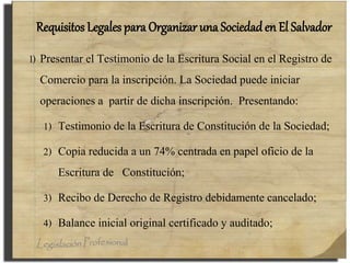Requisitos Legales para Organizar una Sociedad en El Salvador
l) Presentar el Testimonio de la Escritura Social en el Registro de
Comercio para la inscripción. La Sociedad puede iniciar
operaciones a partir de dicha inscripción. Presentando:
1) Testimonio de la Escritura de Constitución de la Sociedad;
2) Copia reducida a un 74% centrada en papel oficio de la
Escritura de Constitución;
3) Recibo de Derecho de Registro debidamente cancelado;
4) Balance inicial original certificado y auditado;
 
