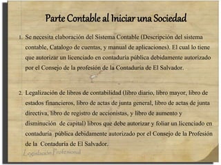 Parte Contable al Iniciar una Sociedad
1. Se necesita elaboración del Sistema Contable (Descripción del sistema
contable, Catalogo de cuentas, y manual de aplicaciones). El cual lo tiene
que autorizar un licenciado en contaduría pública debidamente autorizado
por el Consejo de la profesión de la Contaduría de El Salvador.
2. Legalización de libros de contabilidad (libro diario, libro mayor, libro de
estados financieros, libro de actas de junta general, libro de actas de junta
directiva, libro de registro de accionistas, y libro de aumento y
disminución de capital) libros que debe autorizar y foliar un licenciado en
contaduría pública debidamente autorizado por el Consejo de la Profesión
de la Contaduría de El Salvador.
 