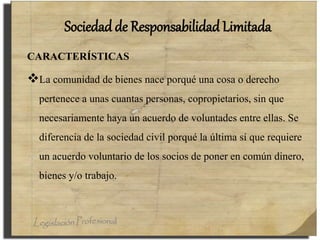 Sociedad de Responsabilidad Limitada
CARACTERÍSTICAS
La comunidad de bienes nace porqué una cosa o derecho
pertenece a unas cuantas personas, copropietarios, sin que
necesariamente haya un acuerdo de voluntades entre ellas. Se
diferencia de la sociedad civil porqué la última sí que requiere
un acuerdo voluntario de los socios de poner en común dinero,
bienes y/o trabajo.
 