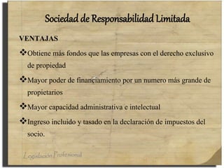 Sociedad de Responsabilidad Limitada
VENTAJAS
Obtiene más fondos que las empresas con el derecho exclusivo
de propiedad
Mayor poder de financiamiento por un numero más grande de
propietarios
Mayor capacidad administrativa e intelectual
Ingreso incluido y tasado en la declaración de impuestos del
socio.
 