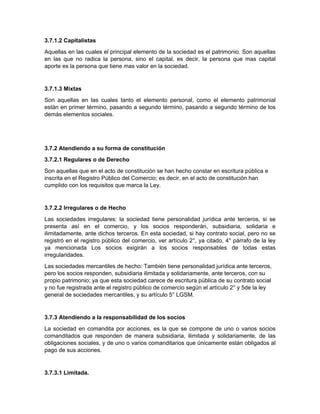 3.7.1.2 Capitalistas
Aquellas en las cuales el principal elemento de la sociedad es el patrimonio. Son aquellas
en las que no radica la persona, sino el capital, es decir, la persona que mas capital
aporte es la persona que tiene mas valor en la sociedad.
3.7.1.3 Mixtas
Son aquellas en las cuales tanto el elemento personal, como el elemento patrimonial
están en primer término, pasando a segundo término, pasando a segundo término de los
demás elementos sociales.
3.7.2 Atendiendo a su forma de constitución
3.7.2.1 Regulares o de Derecho
Son aquellas que en el acto de constitución se han hecho constar en escritura pública e
inscrita en el Registro Público del Comercio; es decir, en el acto de constitución han
cumplido con los requisitos que marca la Ley.
3.7.2.2 Irregulares o de Hecho
Las sociedades irregulares: la sociedad tiene personalidad jurídica ante terceros, si se
presenta así en el comercio, y los socios responderán, subsidiaria, solidaria e
ilimitadamente, ante dichos terceros. En esta sociedad, si hay contrato social, pero no se
registró en el registro público del comercio, ver artículo 2°, ya citado, 4° párrafo de la ley
ya mencionada Los socios exigirán a los socios responsables de todas estas
irregularidades.
Las sociedades mercantiles de hecho: También tiene personalidad jurídica ante terceros,
pero los socios responden, subsidiaria ilimitada y solidariamente, ante terceros, con su
propio patrimonio; ya que esta sociedad carece de escritura pública de su contrato social
y no fue registrada ante el registro público de comercio según el artículo 2° y 5de la ley
general de sociedades mercantiles, y su artículo 5° LGSM.
3.7.3 Atendiendo a la responsabilidad de los socios
La sociedad en comandita por acciones, es la que se compone de uno o varios socios
comanditados que responden de manera subsidiaria, ilimitada y solidariamente, de las
obligaciones sociales, y de uno o varios comanditarios que únicamente están obligados al
pago de sus acciones.
3.7.3.1 Limitada.
 