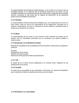 Su responsabilidad está limitada al capital aportado, y por lo tanto, en el caso de que se
contraigan deudas no se responde con el patrimonio personal de los socios; es una
sociedad intermedia que surgió para eliminar las restricciones y exigencias de la sociedad
anónima, constituye un tipo social que sin alejarse de plenamente de los esquemas
propios de las sociedades de personas.
3.7.3.2 Ilimitada
La responsabilidad ilimitada básicamente establece que, con independencia de cómo se
haya creado, todos los socios son responsables de las obligaciones contraídas por la
empresa, respondiendo con todo su patrimonio de forma solidaria y subsidiaria frente a
deudas de la compañía con terceros.
3.7.3.3 Mixta
La responsabilidad de los socios en una economía mixta. Depende del estado de sus
aportes. Son las sociedades mercantiles que se constituyen con aportes estatales y
capital privado.
3.7.4 Atendiendo a la variabilidad de Capital.
Este tipo de modalidad en las sociedades permite el aumento o disminución de capital por
medio de:
Aumento.
Aportaciones de los socios.
Admisión de nuevos socios.
Disminución retiro parcial de todas las aportaciones.
3.7.4.1 Fijo
El capital fijo es el monto mínimo establecido en el contrato social, integrado con las
aportaciones de los socios.
3.7.4.2 Variable
Es aquel que es susceptible de ser aumentado o disminuido, sin mayores formalidades,
que la resolución tomada en asamblea de socios que así lo decida.
3.7.5 Atendiendo a su nacionalidad
 