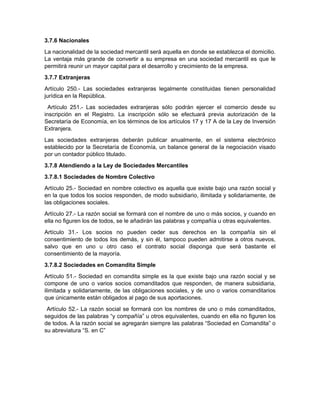 3.7.6 Nacionales
La nacionalidad de la sociedad mercantil será aquella en donde se establezca el domicilio.
La ventaja más grande de convertir a su empresa en una sociedad mercantil es que le
permitirá reunir un mayor capital para el desarrollo y crecimiento de la empresa.
3.7.7 Extranjeras
Artículo 250.- Las sociedades extranjeras legalmente constituidas tienen personalidad
jurídica en la República.
Artículo 251.- Las sociedades extranjeras sólo podrán ejercer el comercio desde su
inscripción en el Registro. La inscripción sólo se efectuará previa autorización de la
Secretaría de Economía, en los términos de los artículos 17 y 17 A de la Ley de Inversión
Extranjera.
Las sociedades extranjeras deberán publicar anualmente, en el sistema electrónico
establecido por la Secretaría de Economía, un balance general de la negociación visado
por un contador público titulado.
3.7.8 Atendiendo a la Ley de Sociedades Mercantiles
3.7.8.1 Sociedades de Nombre Colectivo
Artículo 25.- Sociedad en nombre colectivo es aquella que existe bajo una razón social y
en la que todos los socios responden, de modo subsidiario, ilimitada y solidariamente, de
las obligaciones sociales.
Artículo 27.- La razón social se formará con el nombre de uno o más socios, y cuando en
ella no figuren los de todos, se le añadirán las palabras y compañía u otras equivalentes.
Artículo 31.- Los socios no pueden ceder sus derechos en la compañía sin el
consentimiento de todos los demás, y sin él, tampoco pueden admitirse a otros nuevos,
salvo que en uno u otro caso el contrato social disponga que será bastante el
consentimiento de la mayoría.
3.7.8.2 Sociedades en Comandita Simple
Artículo 51.- Sociedad en comandita simple es la que existe bajo una razón social y se
compone de uno o varios socios comanditados que responden, de manera subsidiaria,
ilimitada y solidariamente, de las obligaciones sociales, y de uno o varios comanditarios
que únicamente están obligados al pago de sus aportaciones.
Artículo 52.- La razón social se formará con los nombres de uno o más comanditados,
seguidos de las palabras “y compañía” u otros equivalentes, cuando en ella no figuren los
de todos. A la razón social se agregarán siempre las palabras “Sociedad en Comandita” o
su abreviatura “S. en C”
 