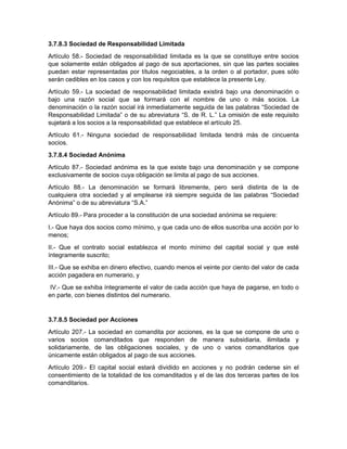 3.7.8.3 Sociedad de Responsabilidad Limitada
Artículo 58.- Sociedad de responsabilidad limitada es la que se constituye entre socios
que solamente están obligados al pago de sus aportaciones, sin que las partes sociales
puedan estar representadas por títulos negociables, a la orden o al portador, pues sólo
serán cedibles en los casos y con los requisitos que establece la presente Ley.
Artículo 59.- La sociedad de responsabilidad limitada existirá bajo una denominación o
bajo una razón social que se formará con el nombre de uno o más socios. La
denominación o la razón social irá inmediatamente seguida de las palabras “Sociedad de
Responsabilidad Limitada” o de su abreviatura “S. de R. L.” La omisión de este requisito
sujetará a los socios a la responsabilidad que establece el artículo 25.
Artículo 61.- Ninguna sociedad de responsabilidad limitada tendrá más de cincuenta
socios.
3.7.8.4 Sociedad Anónima
Artículo 87.- Sociedad anónima es la que existe bajo una denominación y se compone
exclusivamente de socios cuya obligación se limita al pago de sus acciones.
Artículo 88.- La denominación se formará libremente, pero será distinta de la de
cualquiera otra sociedad y al emplearse irá siempre seguida de las palabras “Sociedad
Anónima” o de su abreviatura “S.A.”
Artículo 89.- Para proceder a la constitución de una sociedad anónima se requiere:
I.- Que haya dos socios como mínimo, y que cada uno de ellos suscriba una acción por lo
menos;
II.- Que el contrato social establezca el monto mínimo del capital social y que esté
íntegramente suscrito;
III.- Que se exhiba en dinero efectivo, cuando menos el veinte por ciento del valor de cada
acción pagadera en numerario, y
IV.- Que se exhiba íntegramente el valor de cada acción que haya de pagarse, en todo o
en parte, con bienes distintos del numerario.
3.7.8.5 Sociedad por Acciones
Artículo 207.- La sociedad en comandita por acciones, es la que se compone de uno o
varios socios comanditados que responden de manera subsidiaria, ilimitada y
solidariamente, de las obligaciones sociales, y de uno o varios comanditarios que
únicamente están obligados al pago de sus acciones.
Artículo 209.- El capital social estará dividido en acciones y no podrán cederse sin el
consentimiento de la totalidad de los comanditados y el de las dos terceras partes de los
comanditarios.
 