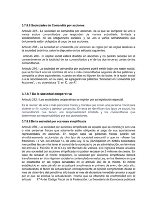 3.7.8.6 Sociedades de Comandita por acciones
Artículo 207.- La sociedad en comandita por acciones, es la que se compone de uno o
varios socios comanditados que responden de manera subsidiaria, ilimitada y
solidariamente, de las obligaciones sociales, y de uno o varios comanditarios que
únicamente están obligados al pago de sus acciones.
Artículo 208.- La sociedad en comandita por acciones se regirá por las reglas relativas a
la sociedad anónima, salvo lo dispuesto en los artículos siguientes.
Artículo 209.- El capital social estará dividido en acciones y no podrán cederse sin el
consentimiento de la totalidad de los comanditados y el de las dos terceras partes de los
comanditarios.
Artículo 210.- La sociedad en comandita por acciones podrá existir bajo una razón social,
que se formará con los nombres de uno o más comanditados seguidos de las palabras y
compañía u otros equivalentes, cuando en ellas no figuren los de todos. A la razón social
o a la denominación, en su caso, se agregarán las palabras “Sociedad en Comandita por
Acciones”, o su abreviatura “S. en C. por A”.
3.7.8.7 De la sociedad cooperativa
Artículo 212.- Las sociedades cooperativas se regirán por su legislación especial.
Es la reunión de una o más personas físicas y morales que crean una persona moral para
obtener un fin común y generar ganancias. En esta se identifican dos tipos de socios; los
comanditados que tienen una responsabilidad ilimitada y los comanditarios que
determinan su responsabilidad por sus aportaciones.
3.7.8.8 De la sociedad por acciones simplificada
Artículo 260.- La sociedad por acciones simplificada es aquella que se constituye con una
o más personas físicas que solamente están obligadas al pago de sus aportaciones
representadas en acciones. En ningún caso las personas físicas podrán ser
simultáneamente accionistas de otro tipo de sociedad mercantil a que se refieren las
fracciones I a VII, del artículo 1o. de esta Ley, si su participación en dichas sociedades
mercantiles les permite tener el control de la sociedad o de su administración, en términos
del artículo 2, fracción III de la Ley del Mercado de Valores. Los ingresos totales anuales
de una sociedad por acciones simplificada no podrán rebasar de 5 millones de pesos. En
caso de rebasar el monto respectivo, la sociedad por acciones simplificada deberá
transformarse en otro régimen societario contemplado en esta Ley, en los términos en que
se establezca en las reglas señaladas en el artículo 263 de la misma. El monto
establecido en este párrafo se actualizará anualmente el primero de enero de cada año,
considerando el factor de actualización correspondiente al periodo comprendido desde el
mes de diciembre del penúltimo año hasta el mes de diciembre inmediato anterior a aquel
por el que se efectúa la actualización, misma que se obtendrá de conformidad con el
artículo 17-A del Código Fiscal de la Federación. La Secretaría de Economía publicará
 