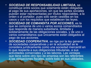 SOCIEDAD DE RESPONSABILIDAD LIMITADA,  se constituye entre socios que solamente están obligados al pago de sus aportaciones, sin que las partes sociales puedan estar representadas por títulos negociables, a la orden o al portador, pues sólo serán cesibles en los casos y con los requisitos que establecen las leyes. SOCIEDAD DE COMANDITA POR ACCIONES , es la que se compone de uno o varios socios comanditados que responde de manera subsidiaria, ilimitada y solidariamente de las obligaciones sociales, y de uno o varios comanditarios que únicamente están obligados al pago de sus acciones. SOCIEDAD COOPERATIVA , se rige por la ley general de sociedades cooperativas y en la actualidad se le considera jurídicamente como una sociedad mercantil en lo que respecta a sus obligaciones tributarias, a sus actividades comerciales y a las labores. Las ventajas que tiene sobre otro tipo de empresa son las referentes a las obligaciones fiscales, sobre todo en sus utilidades. 