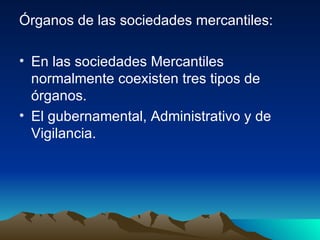 Órganos de las sociedades mercantiles: En las sociedades Mercantiles normalmente coexisten tres tipos de órganos. El gubernamental, Administrativo y de Vigilancia. 