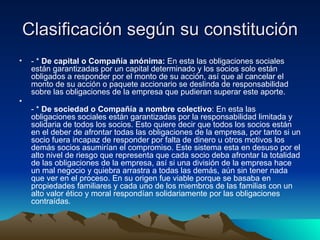 Clasificación según su constitución - *  De capital o Compañía anónima:  En esta las obligaciones sociales están garantizadas por un capital determinado y los socios solo están obligados a responder por el monto de su acción, así que al cancelar el monto de su acción o paquete accionario se deslinda de responsabilidad sobre las obligaciones de la empresa que pudieran superar este aporte. - *  De sociedad o Compañía a nombre colectivo : En esta las obligaciones sociales están garantizadas por la responsabilidad limitada y solidaria de todos los socios. Esto quiere decir que todos los socios están en el deber de afrontar todas las obligaciones de la empresa, por tanto si un socio fuera incapaz de responder por falta de dinero u otros motivos los demás socios asumirían el compromiso. Este sistema esta en desuso por el alto nivel de riesgo que representa que cada socio deba afrontar la totalidad de las obligaciones de la empresa, así si una división de la empresa hace un mal negocio y quiebra arrastra a todas las demás, aún sin tener nada que ver en el proceso. En su origen fue viable porque se basaba en propiedades familiares y cada uno de los miembros de las familias con un alto valor ético y moral respondían solidariamente por las obligaciones contraídas. 