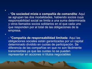 - * De sociedad mixta o compañía de comandita : Aquí se agrupan las dos modalidades, habiendo socios cuya responsabilidad social se limita a una suma determinada y otros llamados socios solidarios en el que cada uno que responden por el total de las obligaciones de la empresa. - * Compañía de responsabilidad limitada : Aquí las obligaciones sociales están garantizadas por un capital determinado dividido en cuotas de participación. Se diferencia de las compañías en que no son fácilmente transmisibles ya que las cuotas no se pueden representar en acciones ni títulos negociables 