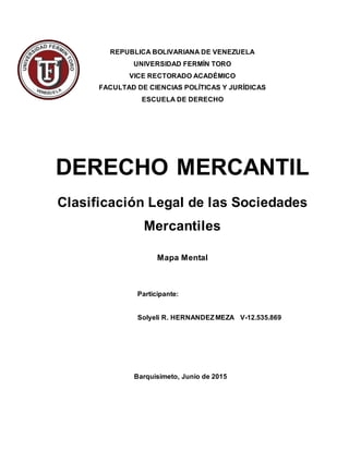 REPUBLICA BOLIVARIANA DE VENEZUELA
UNIVERSIDAD FERMÍN TORO
VICE RECTORADO ACADÉMICO
FACULTAD DE CIENCIAS POLÍTICAS Y JURÍDICAS
ESCUELA DE DERECHO
DERECHO MERCANTIL
Clasificación Legal de las Sociedades
Mercantiles
Mapa Mental
Participante:
Solyeli R. HERNANDEZMEZA V-12.535.869
Barquisimeto, Junio de 2015
 