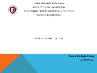 UNIVERSIDAD FERMÍN TORO
VICE RECTORADO ACADÉMICO
FACULTAD DE CIENCIAS JURÍDICAS Y POLÍTICAS
ESCUELA DE DERECHO
SOCIEDADES MERCANTILES
Autora: Emilexis Arteaga
C.I: 25.177.023
 