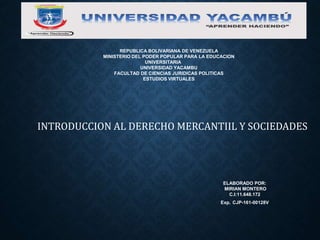 INTRODUCCION AL DERECHO MERCANTIIL Y SOCIEDADES
REPUBLICA BOLIVARIANA DE VENEZUELA
MINISTERIO DEL PODER POPULAR PARA LA EDUCACION
UNIVERSITARIA
UNIVERSIDAD YACAMBU
FACULTAD DE CIENCIAS JURIDICAS POLITICAS
ESTUDIOS VIRTUALES
ELABORADO POR:
MIRIAN MONTERO
C.I:11.648.172
Exp. CJP-161-00128V
 