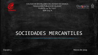 SOCIEDADES MERCANTILES
Equipo 3 Marzo de 2019
COLEGIO DE BACHILLERES DEL ESTADO DE OAXACA
“EDUCACIÓN PÚBLICA DE CALIDAD”
PLANTEL 04 “ELTULE”
SEM 2019´A
 