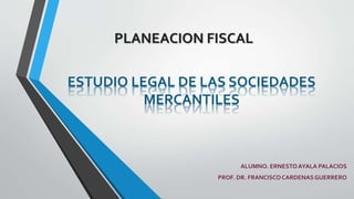 PLANEACION FISCAL
ESTUDIO LEGAL DE LAS SOCIEDADES
MERCANTILES
ALUMNO. ERNESTOAYALA PALACIOS
PROF. DR. FRANCISCOCARDENASGUERRERO
 