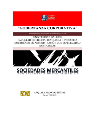 “GOBERNANZA CORPORATIVA”
“GOBERNANZA CORPORATIVA”
Investigación 1: Sociedades Mercantiles (22-4-14)
UNIVERSIDAD GALILEO
FACULTAD DE CIENCIA, TENOLOGÍA E INDUSTRIA
DOCTORADO EN ADMINISTRACIÓN CON ESPECIALIDAD
EN FINANZAS
ARQ. ALVARO COUTIÑO G.
Carnet 1300-4393
 