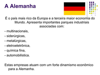 A Alemanha
É o país mais rico da Europa e a terceira maior economia do
Mundo. Apresenta importantes parques industriais
associadas com:
- multinacionais,
- siderúrgicas,
- metalúrgicas,
- eletroeletrônica,
- química fina,
- automobilística.
Estas empresas atuam com um forte dinamismo econômico
para a Alemanha.
 