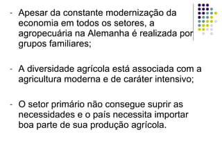 - Apesar da constante modernização da
economia em todos os setores, a
agropecuária na Alemanha é realizada por
grupos familiares;
- A diversidade agrícola está associada com a
agricultura moderna e de caráter intensivo;
- O setor primário não consegue suprir as
necessidades e o país necessita importar
boa parte de sua produção agrícola.
 