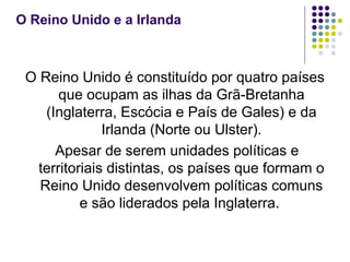 O Reino Unido e a Irlanda
O Reino Unido é constituído por quatro países
que ocupam as ilhas da Grã-Bretanha
(Inglaterra, Escócia e País de Gales) e da
Irlanda (Norte ou Ulster).
Apesar de serem unidades políticas e
territoriais distintas, os países que formam o
Reino Unido desenvolvem políticas comuns
e são liderados pela Inglaterra.
 