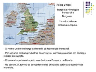 - O Reino Unido é o berço da história da Revolução Industrial.
- Por ser uma potência industrial desenvolveu inúmeras colônias em diversas
regiões do planeta.
- Criou um importante império econômico na Europa e no Mundo.
- No século XX tornou-se concorrente das principais potências econômicas
mundiais.
Reino Unido:
Berço da Revolução
Industrial e
Burguesa.
Uma importante
potência européia.
 