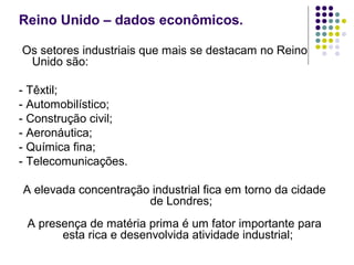 Reino Unido – dados econômicos.
Os setores industriais que mais se destacam no Reino
Unido são:
- Têxtil;
- Automobilístico;
- Construção civil;
- Aeronáutica;
- Química fina;
- Telecomunicações.
A elevada concentração industrial fica em torno da cidade
de Londres;
A presença de matéria prima é um fator importante para
esta rica e desenvolvida atividade industrial;
 