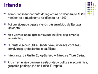 Irlanda
 Tornou-se independente da Inglaterra na década de 1920
recebendo o atual nome na década de 1940;
 Foi considerado o país menos desenvolvido da Europa
Ocidental;
 Nos últimos anos apresentou um notável crescimento
econômico;
 Durante o século XX a Irlanda viveu intensos conflitos
envolvendo protestantes e católicos;
 Integrante da União Européia sob o Título de Tigre Celta;
 Atualmente vive com uma estabilidade política e econômica,
graças a participação na União Européia.
 