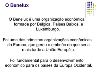 O Benelux
O Benelux é uma organização econômica
formada por Bélgica, Países Baixos, e
Luxemburgo.
Foi uma das primeiras organizações econômicas
da Europa, que gerou o embrião do que seria
mais tarde a União Européia.
Foi fundamental para o desenvolvimento
econômico para os países da Europa Ocidental.
 