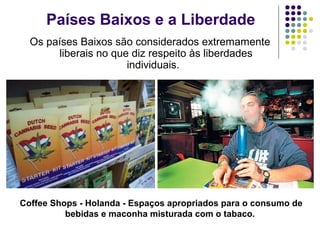 Países Baixos e a Liberdade
Os países Baixos são considerados extremamente
liberais no que diz respeito às liberdades
individuais.
Coffee Shops - Holanda - Espaços apropriados para o consumo de
bebidas e maconha misturada com o tabaco.
 