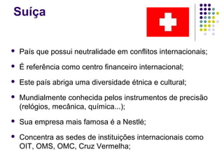 Suíça
 País que possui neutralidade em conflitos internacionais;
 É referência como centro financeiro internacional;
 Este país abriga uma diversidade étnica e cultural;
 Mundialmente conhecida pelos instrumentos de precisão
(relógios, mecânica, química...);
 Sua empresa mais famosa é a Nestlé;
 Concentra as sedes de instituições internacionais como
OIT, OMS, OMC, Cruz Vermelha;
 