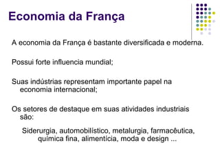 Economia da França
A economia da França é bastante diversificada e moderna.
Possui forte influencia mundial;
Suas indústrias representam importante papel na
economia internacional;
Os setores de destaque em suas atividades industriais
são:
Siderurgia, automobilístico, metalurgia, farmacêutica,
química fina, alimentícia, moda e design ...
 