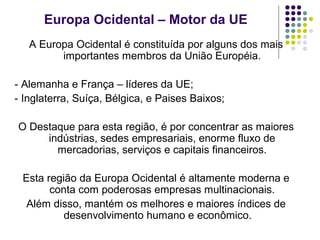 Europa Ocidental – Motor da UE
A Europa Ocidental é constituída por alguns dos mais
importantes membros da União Européia.
- Alemanha e França – líderes da UE;
- Inglaterra, Suíça, Bélgica, e Paises Baixos;
O Destaque para esta região, é por concentrar as maiores
indústrias, sedes empresariais, enorme fluxo de
mercadorias, serviços e capitais financeiros.
Esta região da Europa Ocidental é altamente moderna e
conta com poderosas empresas multinacionais.
Além disso, mantém os melhores e maiores índices de
desenvolvimento humano e econômico.
 