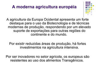 A agricultura da Europa Ocidental apresenta um forte
destaque para o uso da Biotecnologia e de técnicas
modernas de produção, respondendo por um elevado
suporte de exportações para outras regiões do
continente e do mundo.
Por existir reduzidas áreas de produção, há fortes
investimentos na agricultura intensiva.
Por ser inovadores no setor agrícola, os europeus são
resistentes ao uso dos alimentos Transgênicos.
A moderna agricultura européia
 