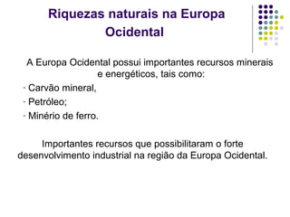 Riquezas naturais na Europa
Ocidental
A Europa Ocidental possui importantes recursos minerais
e energéticos, tais como:
- Carvão mineral,
- Petróleo;
- Minério de ferro.
Importantes recursos que possibilitaram o forte
desenvolvimento industrial na região da Europa Ocidental.
 