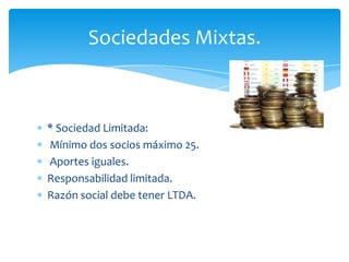 Sociedades Mixtas.

* Sociedad Limitada:
Mínimo dos socios máximo 25.
Aportes iguales.
Responsabilidad limitada.
Razón social debe tener LTDA.

 