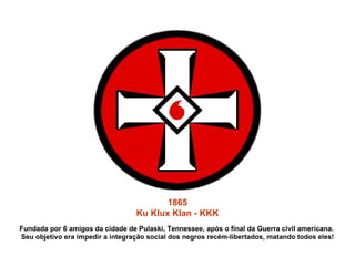 1865 Ku Klux Klan - KKK Fundada por 6 amigos da cidade de Pulaski, Tennessee, após o final da Guerra civil americana.  Seu objetivo era impedir a integração social dos negros recém-libertados, matando todos eles! 