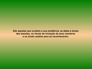 São aquelas que ocultam a sua existência, as datas e locais  das sessões, os rituais de iniciação de seus membros  e os sinais usados para se reconhecerem.  