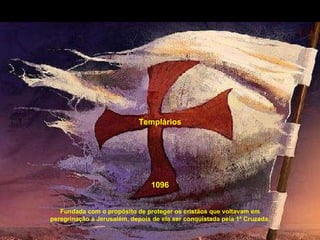 Templários Fundada com o propósito de proteger os cristãos que voltavam em peregrinação à Jerusalém, depois de ela ser conquistada pela 1ª Cruzada. 1096 