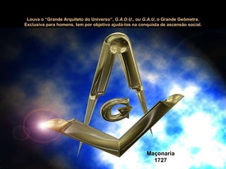Maçonaria 1727 Louva o “Grande Arquiteto do Universo”,  G.A.D.U. , ou  G.A.U , o Grande Geômetra. Exclusiva para homens, tem por objetivo ajudá-los na conquista de ascensão social. 