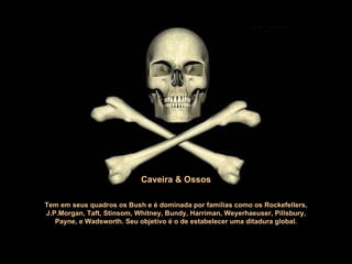 Tem em seus quadros os Bush e é dominada por famílias como os Rockefellers, J.P.Morgan, Taft, Stinsom, Whitney, Bundy, Harriman, Weyerhaeuser, Pillsbury,  Payne, e Wadsworth.  Seu objetivo é o de estabelecer uma ditadura global. Caveira & Ossos 
