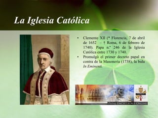 La Iglesia Católica
               •   Clemente XII (* Florencia, 7 de abril
                   de 1652 – † Roma, 6 de febrero de
                   1740). Papa n.º 246 de la Iglesia
                   Católica entre 1730 y 1740.
               •   Promulgó el primer decreto papal en
                   contra de la Masonería (1738), la bula
                   In Eminenti.
 