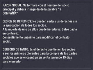 RAZON SOCIAL: Se formara con el nombre del socio
principal y deberá ir seguida de la palabra “Y
COMPAÑÍA”

CESION DE DERECHOS: No pueden ceder sus derechos sin
la aprobación de todos los socios.
A la muerte de uno de ellos puede heredarse. Salvo pacto
en contrario.
Consentimiento unánime para modiﬁcar el contrato
social.

DERECHO DE TANTO: Es el derecho que tienen los socios
a ser los primeros oferentes para la compra de las partes
sociales que se encuentren en venta teniendo 15 días
para ejercerlo.
 