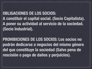 OBLIGACIONES DE LOS SOCIOS:
A constituir el capital social. (Socio Capitalista).
A poner su actividad al servicio de la sociedad.
(Socio Industrial).

PROHIBICIONES DE LOS SOCIOS: Los socios no
podrán dedicarse a negocios del mismo género
del que constituye la sociedad (Salvo pena de
rescisión o pago de daños y perjuicios).
 