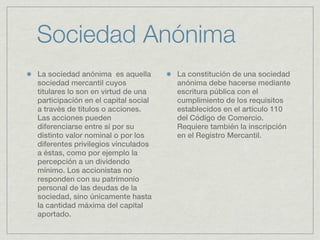 Sociedad Anónima
La sociedad anónima es aquella       La constitución de una sociedad
sociedad mercantil cuyos             anónima debe hacerse mediante
titulares lo son en virtud de una    escritura pública con el
participación en el capital social   cumplimiento de los requisitos
a través de títulos o acciones.      establecidos en el artículo 110
Las acciones pueden                  del Código de Comercio.
diferenciarse entre sí por su        Requiere también la inscripción
distinto valor nominal o por los     en el Registro Mercantil.
diferentes privilegios vinculados
a éstas, como por ejemplo la
percepción a un dividendo
mínimo. Los accionistas no
responden con su patrimonio
personal de las deudas de la
sociedad, sino únicamente hasta
la cantidad máxima del capital
aportado.
 