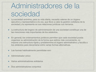 Administradores de la
sociedad
La sociedad anónima, para su vida diaria, necesita valerse de un órgano
ejecutivo y representativo a la vez, que lleve a cabo la gestión cotidiana de la
sociedad y la represente en sus relaciones jurídicas con terceros.

La estructura del órgano de administración de una sociedad constituye una de
las menciones más importantes de los estatutos.

En general, los ordenamientos jurídicos permiten que cada sociedad pueda
organizar su administración de la forma que estime más conveniente, no
impone una estructura rígida y predetermina al órgano administrativo y faculta a
los estatutos para decantarse entre varias formas alternativas.

Las formas habitualmente permitidas son:

Administrador único

Varios administradores solidarios

Dos administradores conjuntos
 